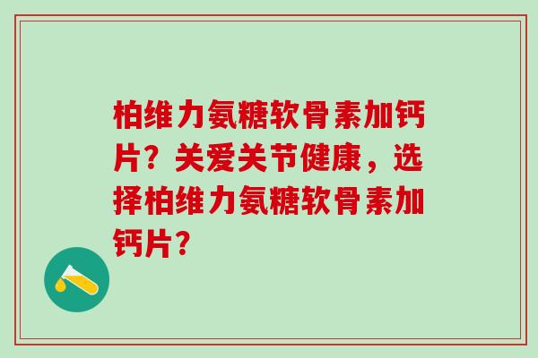 柏维力氨糖软骨素加钙片？关爱关节健康，选择柏维力氨糖软骨素加钙片？