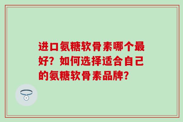 进口氨糖软骨素哪个最好？如何选择适合自己的氨糖软骨素品牌？