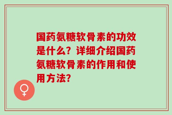 国药氨糖软骨素的功效是什么？详细介绍国药氨糖软骨素的作用和使用方法？