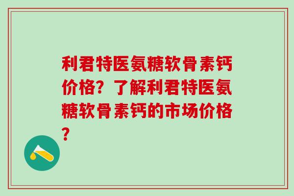 利君特医氨糖软骨素钙价格？了解利君特医氨糖软骨素钙的市场价格？