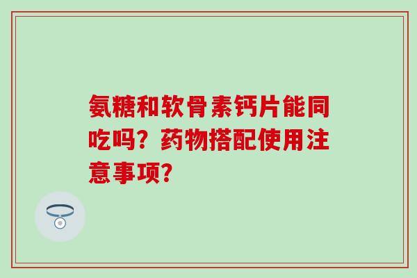 氨糖和软骨素钙片能同吃吗?搭配使用注意事项? 氨糖和软骨素钙片能同吃吗?搭配使用注意事项?