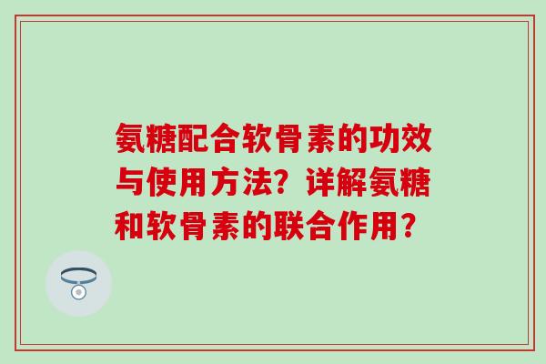 氨糖配合软骨素的功效与使用方法？详解氨糖和软骨素的联合作用？