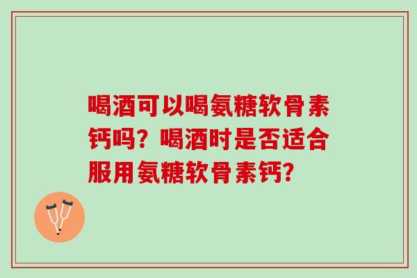 喝酒可以喝氨糖软骨素钙吗？喝酒时是否适合服用氨糖软骨素钙？