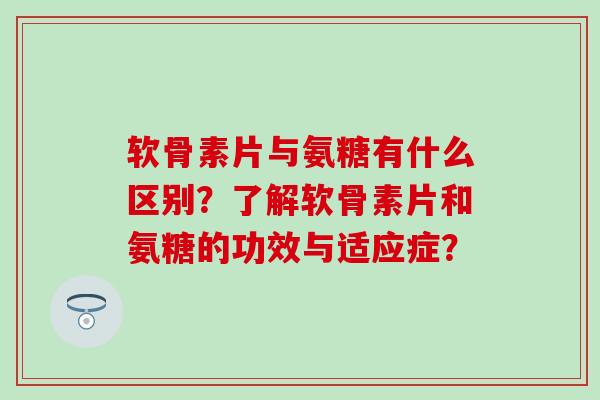 软骨素片与氨糖有什么区别？了解软骨素片和氨糖的功效与适应症？
