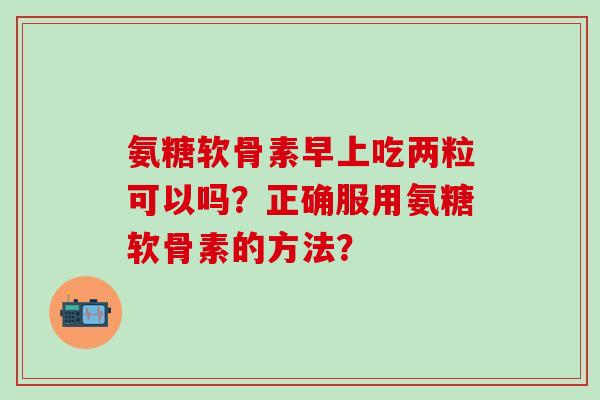 氨糖软骨素早上吃两粒可以吗？正确服用氨糖软骨素的方法？