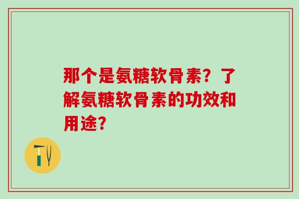 那个是氨糖软骨素？了解氨糖软骨素的功效和用途？