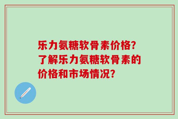 乐力氨糖软骨素价格？了解乐力氨糖软骨素的价格和市场情况？