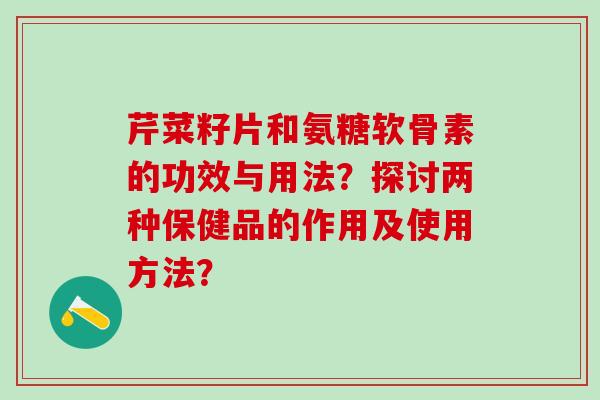 芹菜籽片和氨糖软骨素的功效与用法?探讨两种保健品的作用及使用方法? 芹菜籽片和氨糖软骨素的功效与用法?探讨两种保健品的作用及使用方法?