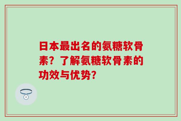 日本最出名的氨糖软骨素？了解氨糖软骨素的功效与优势？