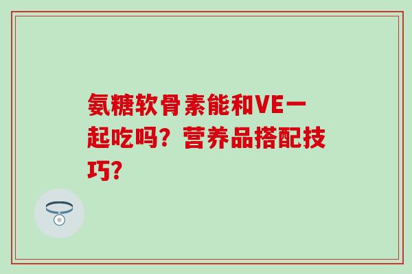 氨糖软骨素能和VE一起吃吗?营养品搭配技巧? 氨糖软骨素能和VE一起吃吗?营养品搭配技巧?