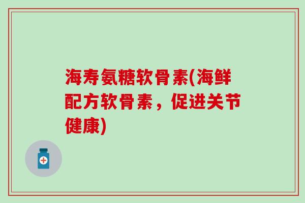 海寿氨糖软骨素(海鲜配方软骨素，促进关节健康)