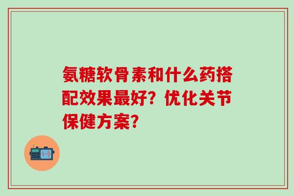 氨糖软骨素和什么药搭配效果最好？优化关节保健方案？