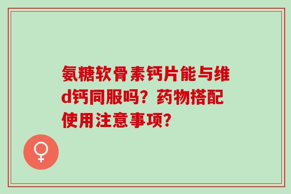 氨糖软骨素钙片能与维d钙同服吗？药物搭配使用注意事项？
