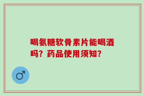 喝氨糖软骨素片能喝酒吗？药品使用须知？