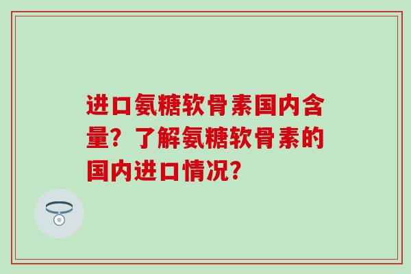 进口氨糖软骨素国内含量？了解氨糖软骨素的国内进口情况？