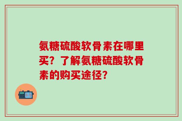 氨糖硫酸软骨素在哪里买？了解氨糖硫酸软骨素的购买途径？