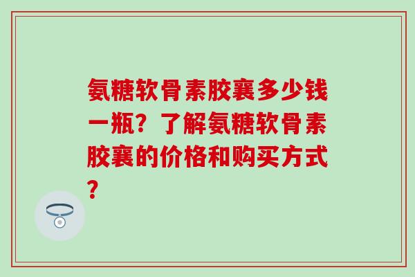 氨糖软骨素胶襄多少钱一瓶？了解氨糖软骨素胶襄的价格和购买方式？