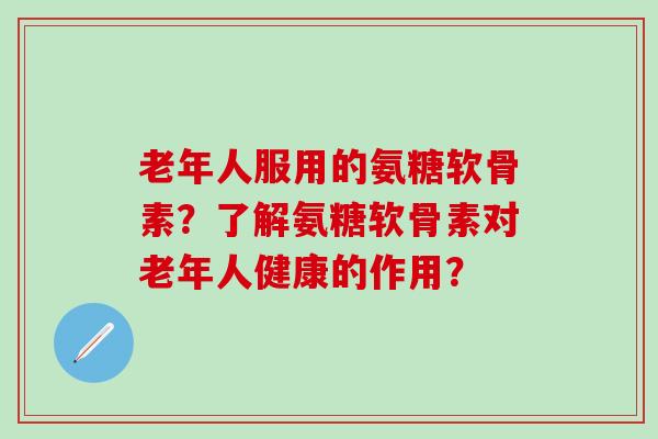 老年人服用的氨糖软骨素?了解氨糖软骨素对老年人健康的作用? 老年人服用的氨糖软骨素?了解氨糖软骨素对老年人健康的作用?