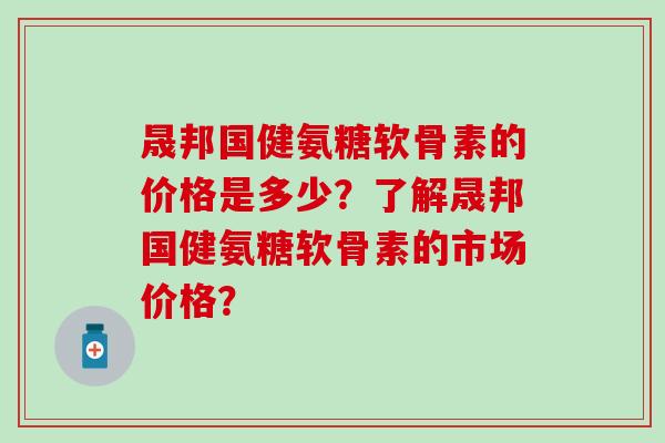 晟邦国健氨糖软骨素的价格是多少？了解晟邦国健氨糖软骨素的市场价格？