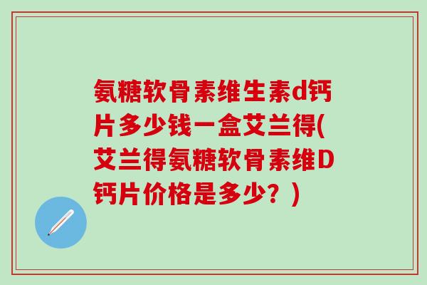 氨糖软骨素维生素d钙片多少钱一盒艾兰得(艾兰得氨糖软骨素维D钙片价格是多少？)