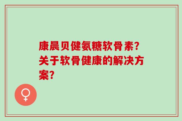 康晨贝健氨糖软骨素？关于软骨健康的解决方案？