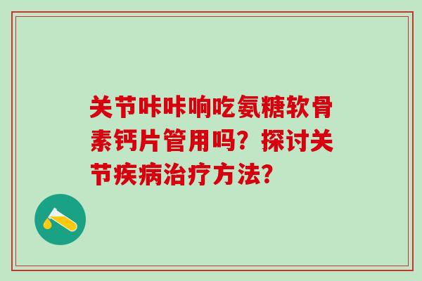 关节咔咔响吃氨糖软骨素钙片管用吗？探讨关节疾病治疗方法？