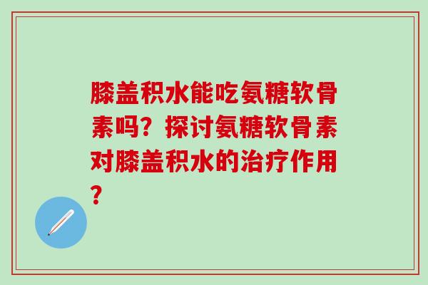 膝盖积水能吃氨糖软骨素吗？探讨氨糖软骨素对膝盖积水的治疗作用？