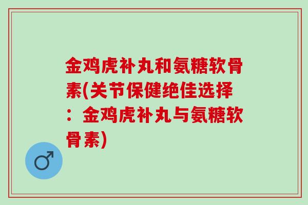金鸡虎补丸和氨糖软骨素(关节保健绝佳选择：金鸡虎补丸与氨糖软骨素)