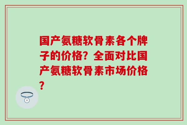 国产氨糖软骨素各个牌子的价格？全面对比国产氨糖软骨素市场价格？