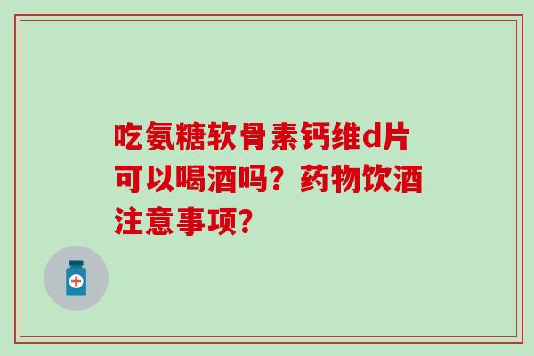 吃氨糖软骨素钙维d片可以喝酒吗？药物饮酒注意事项？