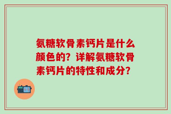 氨糖软骨素钙片是什么颜色的？详解氨糖软骨素钙片的特性和成分？
