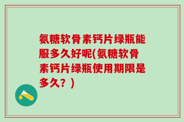氨糖软骨素钙片绿瓶能服多久好呢(氨糖软骨素钙片绿瓶使用期限是多久？)