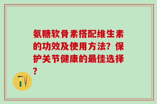 氨糖软骨素搭配维生素的功效及使用方法？保护关节健康的最佳选择？