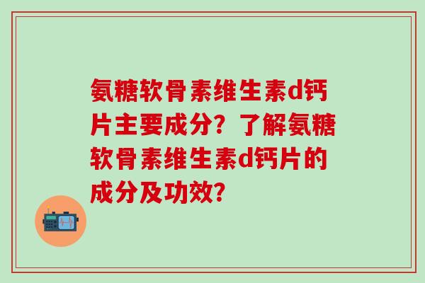 氨糖软骨素维生素d钙片主要成分？了解氨糖软骨素维生素d钙片的成分及功效？