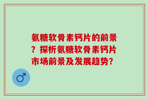 氨糖软骨素钙片的前景？探析氨糖软骨素钙片市场前景及发展趋势？