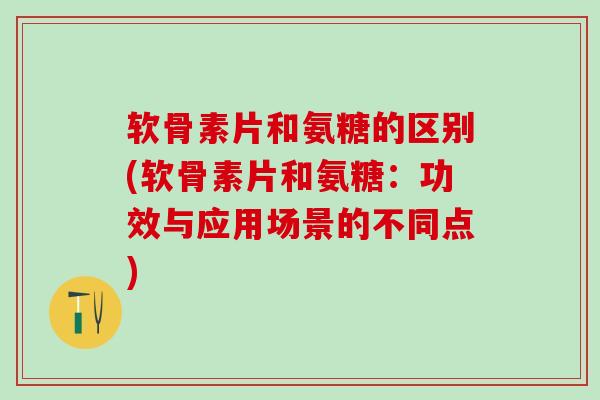 软骨素片和氨糖的区别(软骨素片和氨糖：功效与应用场景的不同点)