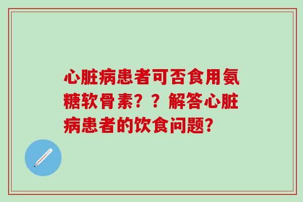 心脏病患者可否食用氨糖软骨素？？解答心脏病患者的饮食问题？