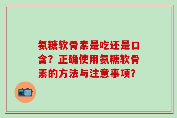 氨糖软骨素是吃还是口含？正确使用氨糖软骨素的方法与注意事项？
