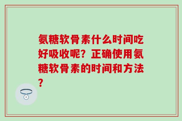 氨糖软骨素什么时间吃好吸收呢？正确使用氨糖软骨素的时间和方法？