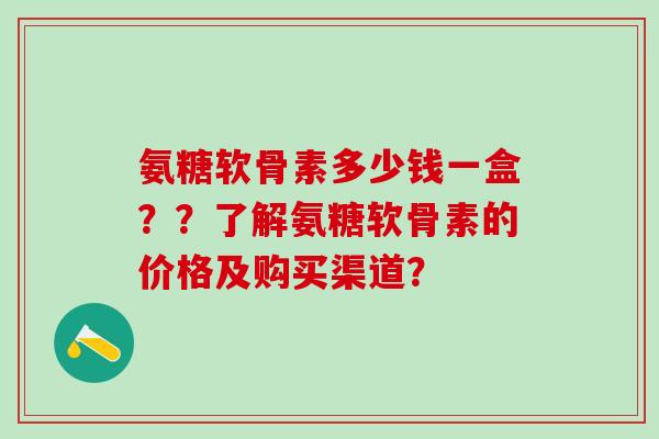 氨糖软骨素多少钱一盒？？了解氨糖软骨素的价格及购买渠道？