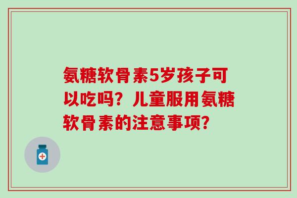 氨糖软骨素5岁孩子可以吃吗？儿童服用氨糖软骨素的注意事项？