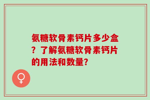 氨糖软骨素钙片多少盒？了解氨糖软骨素钙片的用法和数量？