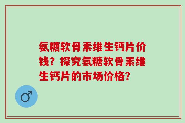 氨糖软骨素维生钙片价钱？探究氨糖软骨素维生钙片的市场价格？