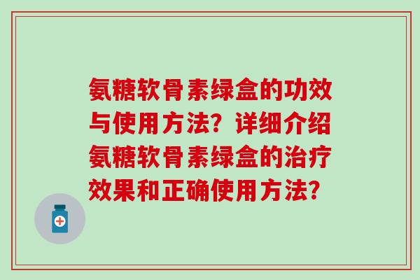 氨糖软骨素绿盒的功效与使用方法？详细介绍氨糖软骨素绿盒的治疗效果和正确使用方法？
