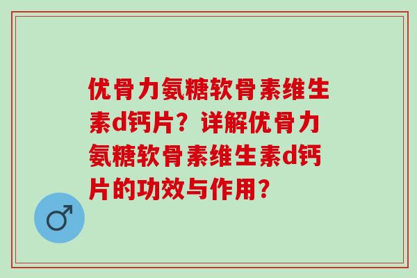 优骨力氨糖软骨素维生素d钙片？详解优骨力氨糖软骨素维生素d钙片的功效与作用？