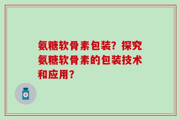 氨糖软骨素包装？探究氨糖软骨素的包装技术和应用？