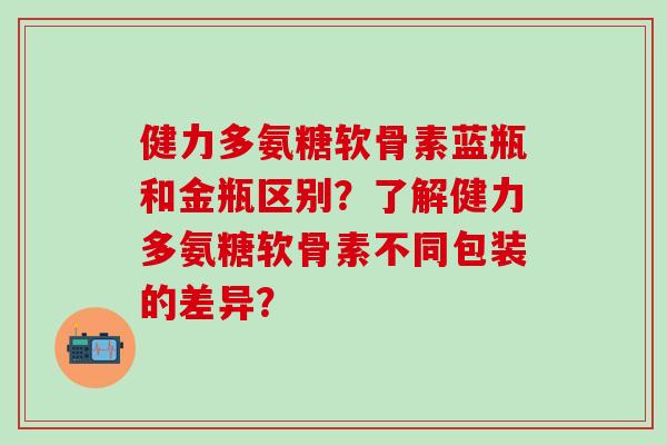 健力多氨糖软骨素蓝瓶和金瓶区别？了解健力多氨糖软骨素不同包装的差异？