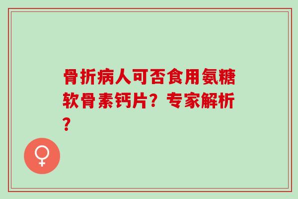 骨折病人可否食用氨糖软骨素钙片？专家解析？