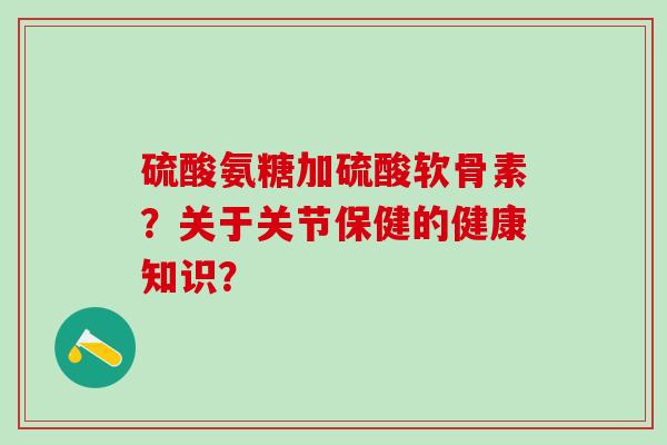 硫酸氨糖加硫酸软骨素？关于关节保健的健康知识？