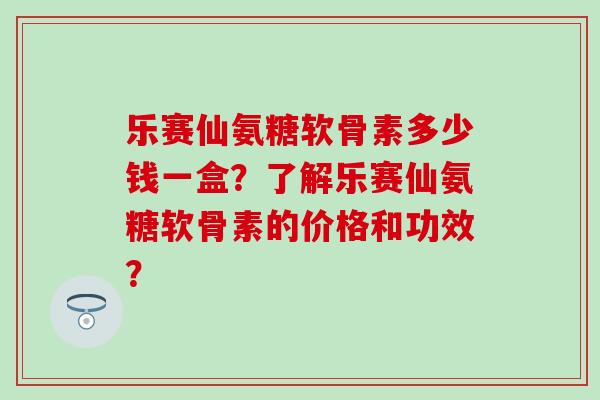 乐赛仙氨糖软骨素多少钱一盒？了解乐赛仙氨糖软骨素的价格和功效？